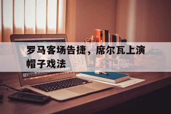 开云APP-罗马客场告捷，席尔瓦上演帽子戏法的简单介绍